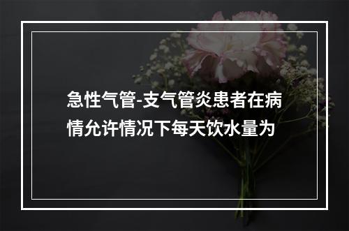 急性气管-支气管炎患者在病情允许情况下每天饮水量为