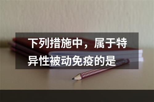 下列措施中，属于特异性被动免疫的是