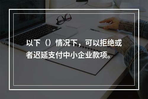 以下（）情况下，可以拒绝或者迟延支付中小企业款项。