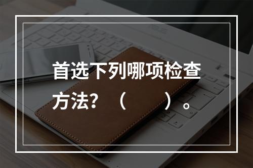 首选下列哪项检查方法？（　　）。