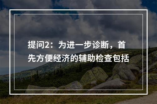 提问2：为进一步诊断，首先方便经济的辅助检查包括