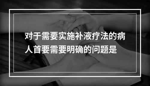 对于需要实施补液疗法的病人首要需要明确的问题是