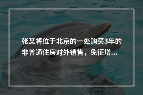 张某将位于北京的一处购买3年的非普通住房对外销售，免征增值税