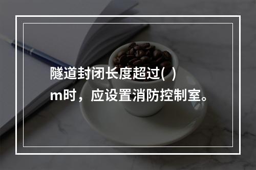 隧道封闭长度超过(  )m时，应设置消防控制室。