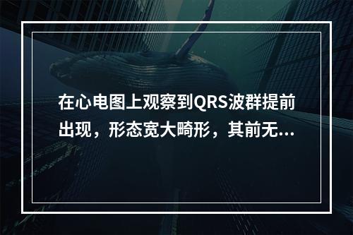 在心电图上观察到QRS波群提前出现，形态宽大畸形，其前无相关