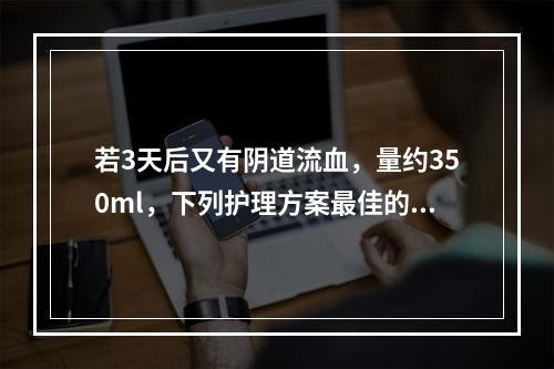 若3天后又有阴道流血，量约350ml，下列护理方案最佳的是