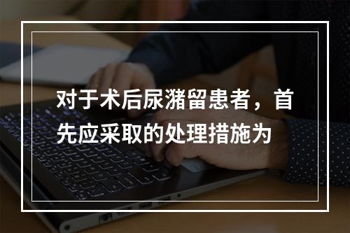 对于术后尿潴留患者，首先应采取的处理措施为