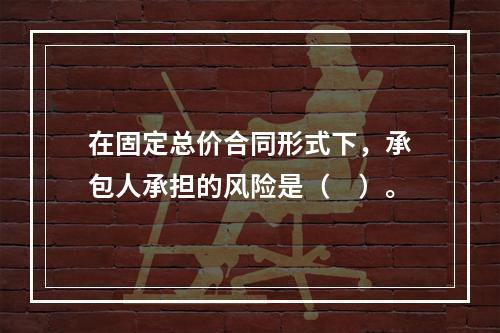 在固定总价合同形式下，承包人承担的风险是（　）。