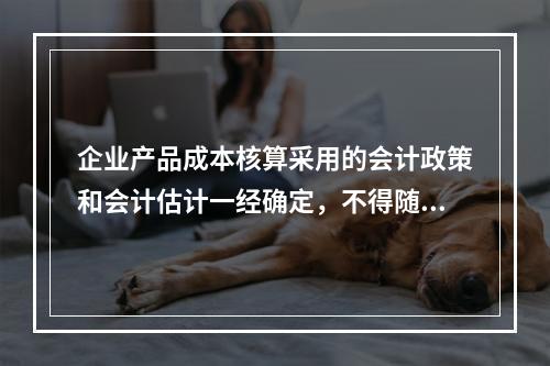 企业产品成本核算采用的会计政策和会计估计一经确定，不得随意变