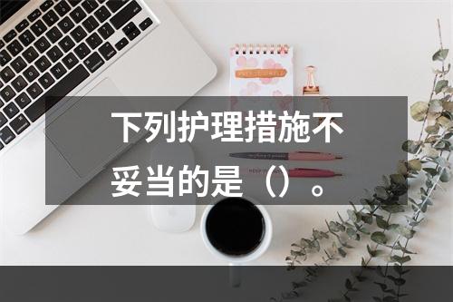 下列护理措施不妥当的是（）。