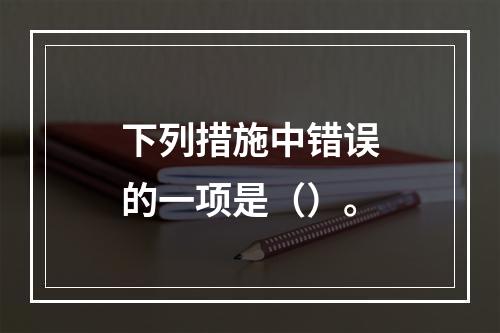 下列措施中错误的一项是（）。