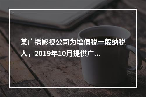 某广播影视公司为增值税一般纳税人，2019年10月提供广告设