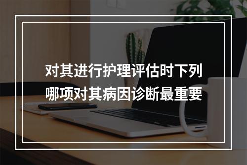 对其进行护理评估时下列哪项对其病因诊断最重要