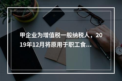 甲企业为增值税一般纳税人，2019年12月将原用于职工食堂的