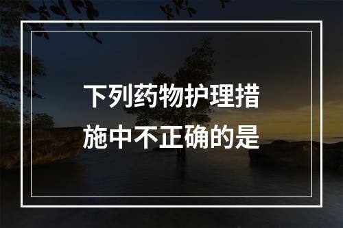 下列药物护理措施中不正确的是