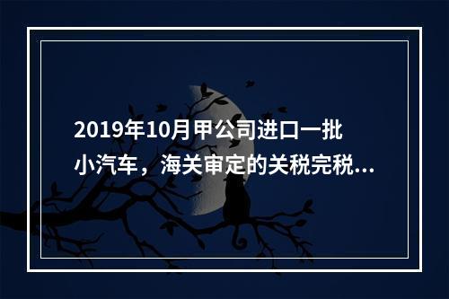 2019年10月甲公司进口一批小汽车，海关审定的关税完税价格