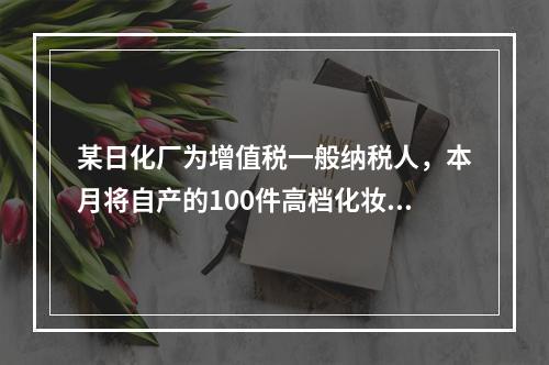 某日化厂为增值税一般纳税人，本月将自产的100件高档化妆品无