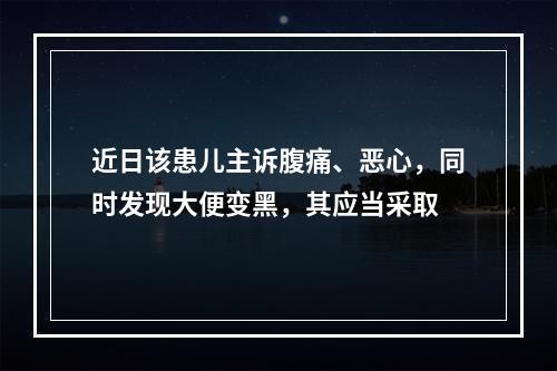 近日该患儿主诉腹痛、恶心，同时发现大便变黑，其应当采取