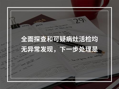 全面探查和可疑病灶活检均无异常发现，下一步处理是