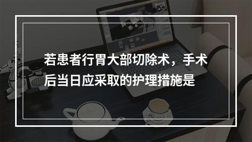 若患者行胃大部切除术，手术后当日应采取的护理措施是