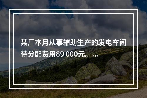 某厂本月从事辅助生产的发电车间待分配费用89 000元。本月