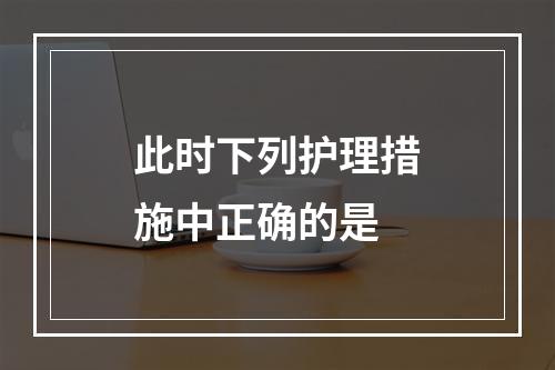 此时下列护理措施中正确的是