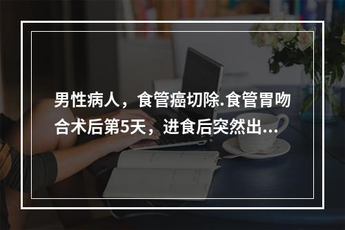 男性病人，食管癌切除.食管胃吻合术后第5天，进食后突然出现高