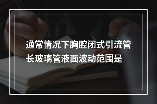 通常情况下胸腔闭式引流管长玻璃管液面波动范围是