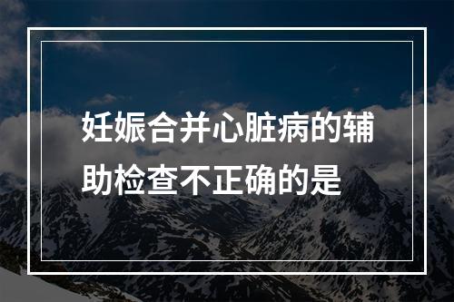 妊娠合并心脏病的辅助检查不正确的是