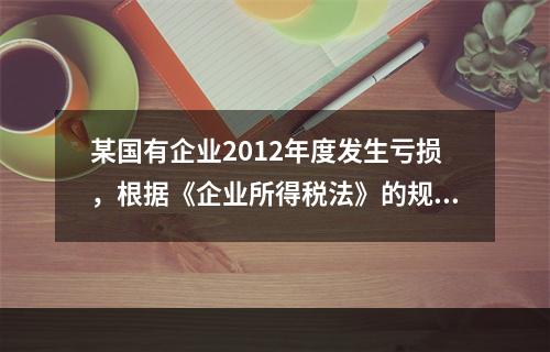 某国有企业2012年度发生亏损，根据《企业所得税法》的规定，