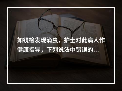 如镜检发现滴虫，护士对此病人作健康指导，下列说法中错误的是