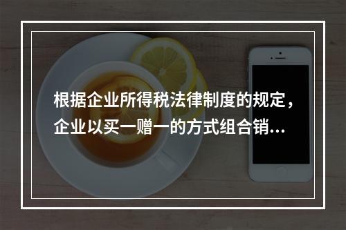 根据企业所得税法律制度的规定，企业以买一赠一的方式组合销售本