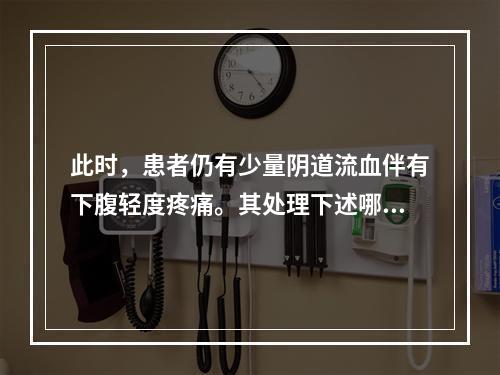 此时，患者仍有少量阴道流血伴有下腹轻度疼痛。其处理下述哪项恰