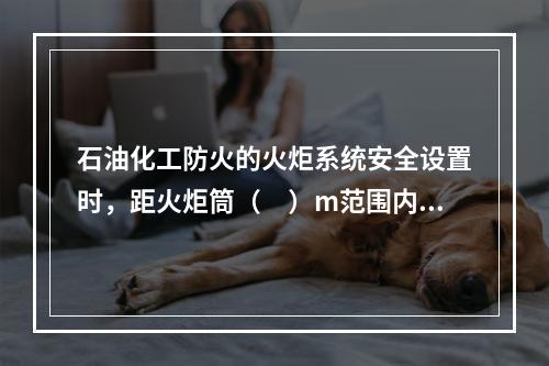 石油化工防火的火炬系统安全设置时，距火炬筒（　）m范围内严禁