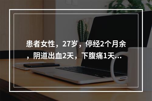 患者女性，27岁，停经2个月余，阴道出血2天，下腹痛1天，来