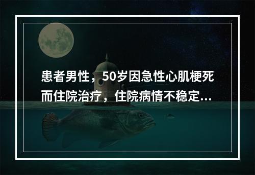 患者男性，50岁因急性心肌梗死而住院治疗，住院病情不稳定，出