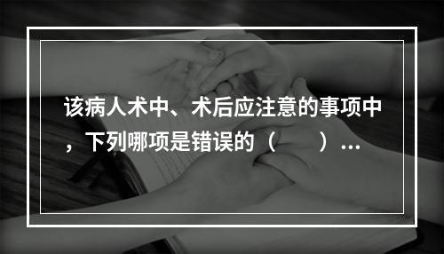 该病人术中、术后应注意的事项中，下列哪项是错误的（　　）。