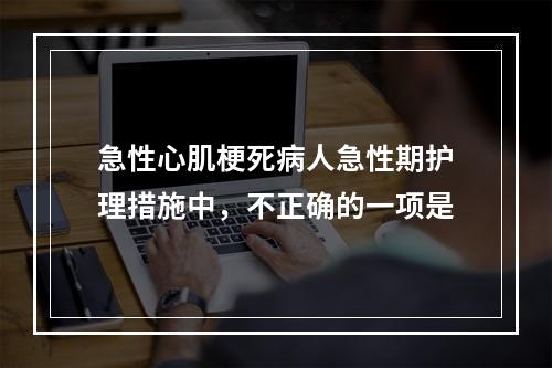 急性心肌梗死病人急性期护理措施中，不正确的一项是