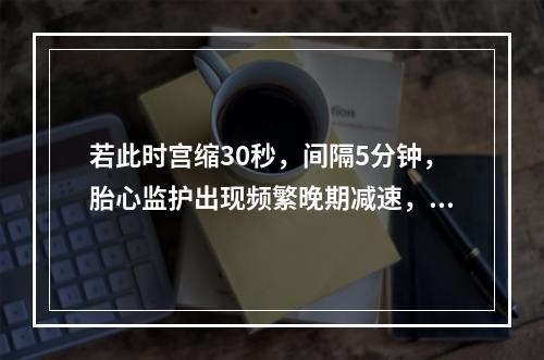 若此时宫缩30秒，间隔5分钟，胎心监护出现频繁晚期减速，正确