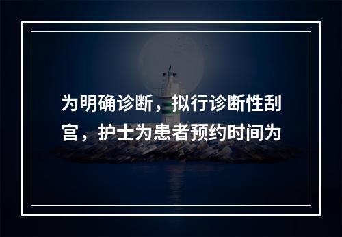 为明确诊断，拟行诊断性刮宫，护士为患者预约时间为