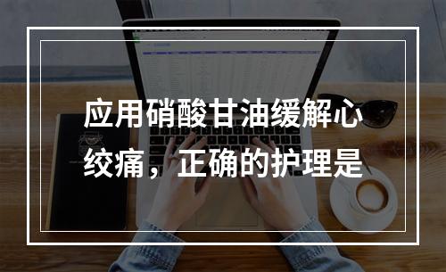 应用硝酸甘油缓解心绞痛，正确的护理是