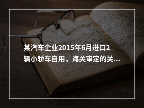 某汽车企业2015年6月进口2辆小轿车自用，海关审定的关税完