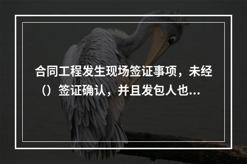 合同工程发生现场签证事项，未经（）签证确认，并且发包人也未书