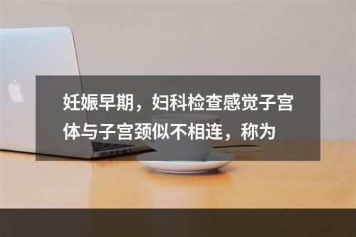 妊娠早期，妇科检查感觉子宫体与子宫颈似不相连，称为