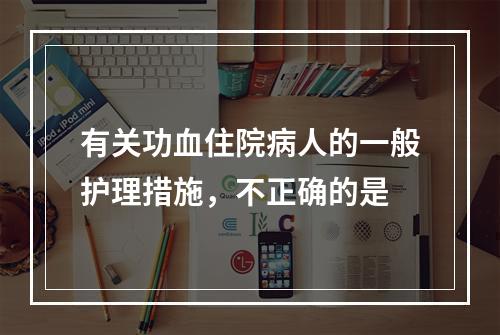 有关功血住院病人的一般护理措施，不正确的是