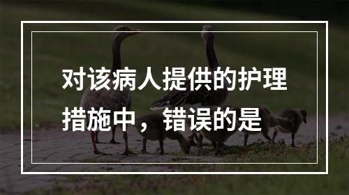 对该病人提供的护理措施中，错误的是