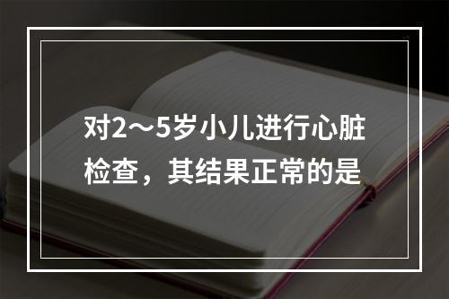 对2～5岁小儿进行心脏检查，其结果正常的是