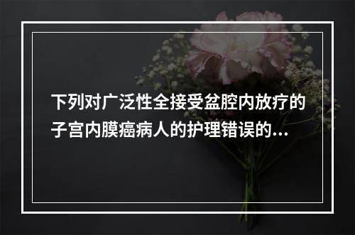 下列对广泛性全接受盆腔内放疗的子宫内膜癌病人的护理错误的是