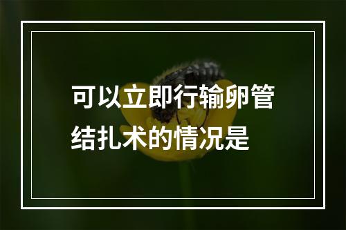 可以立即行输卵管结扎术的情况是