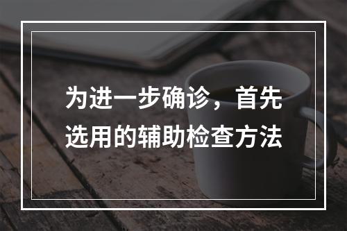 为进一步确诊，首先选用的辅助检查方法